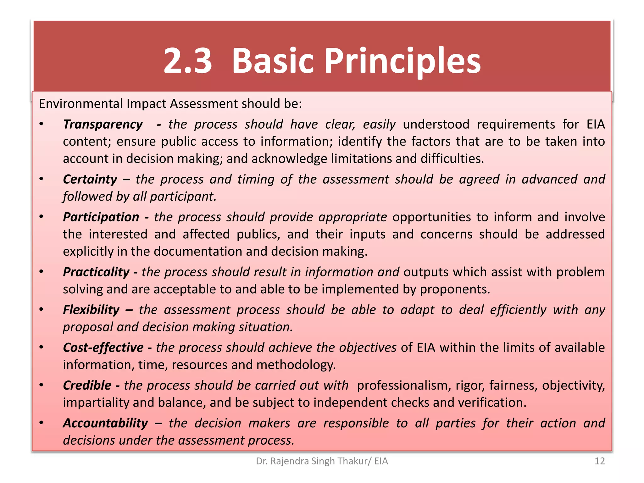 2.3 Basic Principles
Environmental Impact Assessment should be:
• Transparency - the process should have clear, easily understood requirements for EIA
content; ensure public access to information; identify the factors that are to be taken into
account in decision making; and acknowledge limitations and difficulties.
• Certainty – the process and timing of the assessment should be agreed in advanced and
followed by all participant.
• Participation - the process should provide appropriate opportunities to inform and involve
the interested and affected publics, and their inputs and concerns should be addressed
explicitly in the documentation and decision making.
• Practicality - the process should result in information and outputs which assist with problem
solving and are acceptable to and able to be implemented by proponents.
• Flexibility – the assessment process should be able to adapt to deal efficiently with any
proposal and decision making situation.
• Cost-effective - the process should achieve the objectives of EIA within the limits of available
information, time, resources and methodology.
• Credible - the process should be carried out with professionalism, rigor, fairness, objectivity,
impartiality and balance, and be subject to independent checks and verification.
• Accountability – the decision makers are responsible to all parties for their action and
decisions under the assessment process.
Dr. Rajendra Singh Thakur/ EIA 12
 