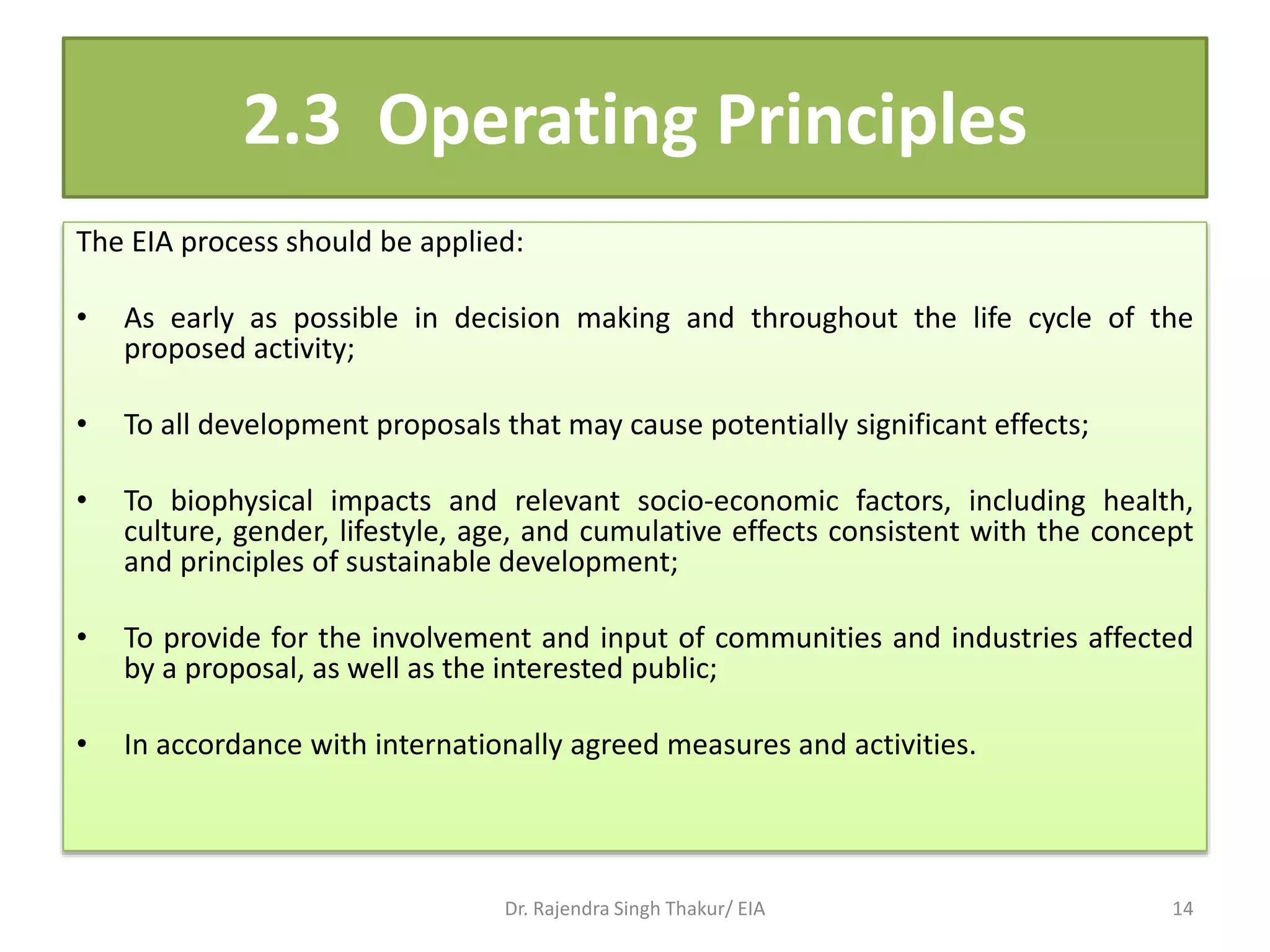 2.3 Operating Principles
The EIA process should be applied:
• As early as possible in decision making and throughout the life cycle of the
proposed activity;
• To all development proposals that may cause potentially significant effects;
• To biophysical impacts and relevant socio-economic factors, including health,
culture, gender, lifestyle, age, and cumulative effects consistent with the concept
and principles of sustainable development;
• To provide for the involvement and input of communities and industries affected
by a proposal, as well as the interested public;
• In accordance with internationally agreed measures and activities.
Dr. Rajendra Singh Thakur/ EIA 14
 