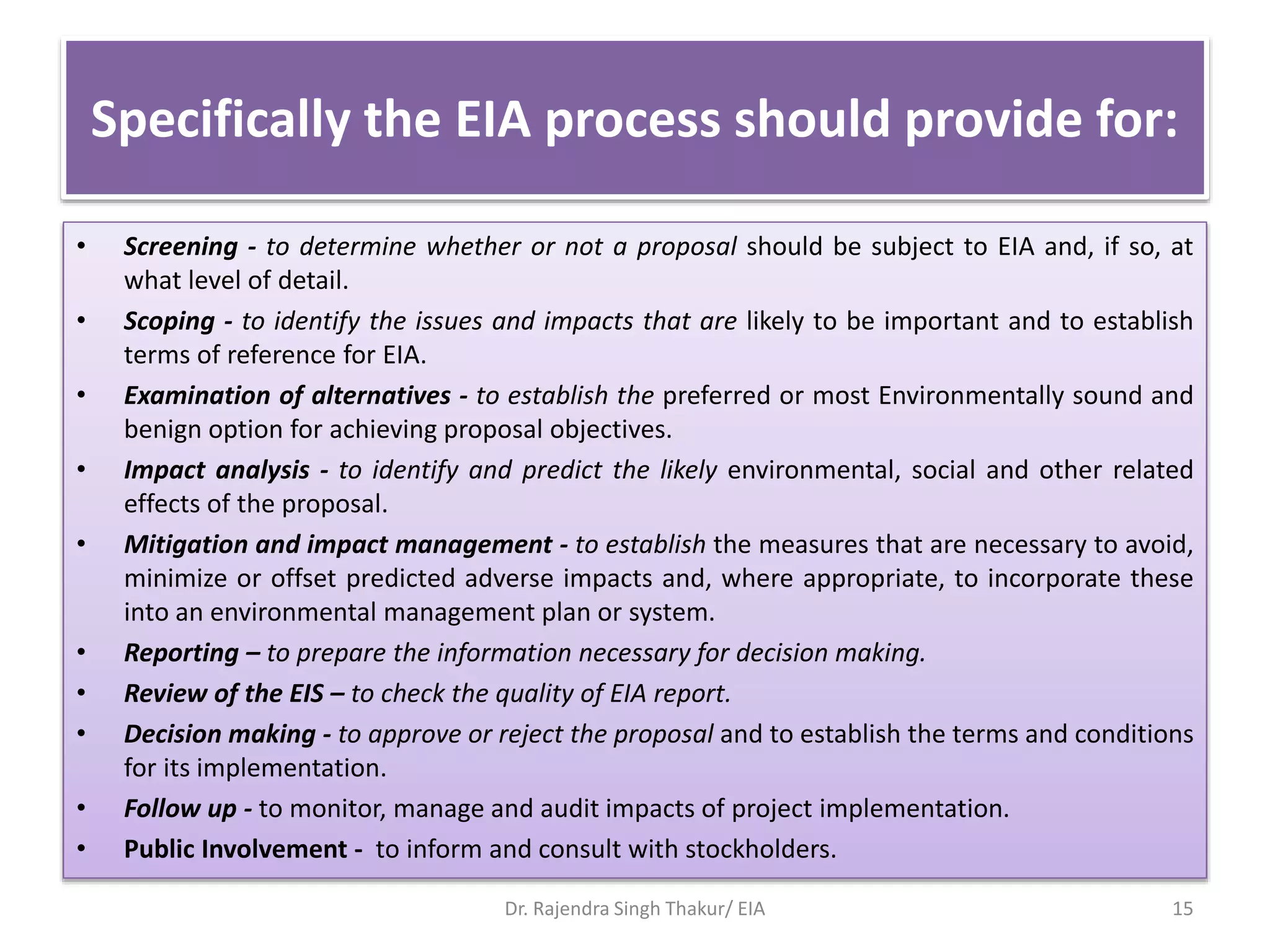 Specifically the EIA process should provide for:
• Screening - to determine whether or not a proposal should be subject to EIA and, if so, at
what level of detail.
• Scoping - to identify the issues and impacts that are likely to be important and to establish
terms of reference for EIA.
• Examination of alternatives - to establish the preferred or most Environmentally sound and
benign option for achieving proposal objectives.
• Impact analysis - to identify and predict the likely environmental, social and other related
effects of the proposal.
• Mitigation and impact management - to establish the measures that are necessary to avoid,
minimize or offset predicted adverse impacts and, where appropriate, to incorporate these
into an environmental management plan or system.
• Reporting – to prepare the information necessary for decision making.
• Review of the EIS – to check the quality of EIA report.
• Decision making - to approve or reject the proposal and to establish the terms and conditions
for its implementation.
• Follow up - to monitor, manage and audit impacts of project implementation.
• Public Involvement - to inform and consult with stockholders.
Dr. Rajendra Singh Thakur/ EIA 15
 
