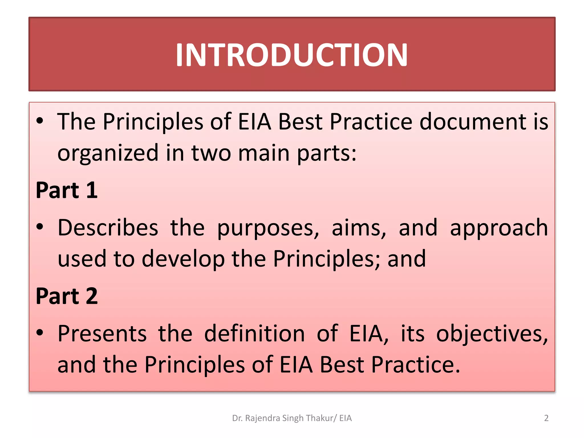INTRODUCTION
• The Principles of EIA Best Practice document is
organized in two main parts:
Part 1
• Describes the purposes, aims, and approach
used to develop the Principles; and
Part 2
• Presents the definition of EIA, its objectives,
and the Principles of EIA Best Practice.
Dr. Rajendra Singh Thakur/ EIA 2
 