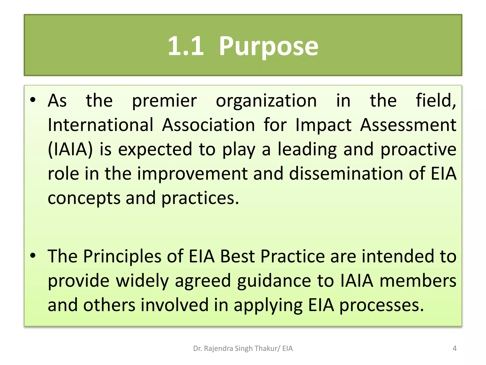 1.1 Purpose
• As the premier organization in the field,
International Association for Impact Assessment
(IAIA) is expected to play a leading and proactive
role in the improvement and dissemination of EIA
concepts and practices.
• The Principles of EIA Best Practice are intended to
provide widely agreed guidance to IAIA members
and others involved in applying EIA processes.
Dr. Rajendra Singh Thakur/ EIA 4
 
