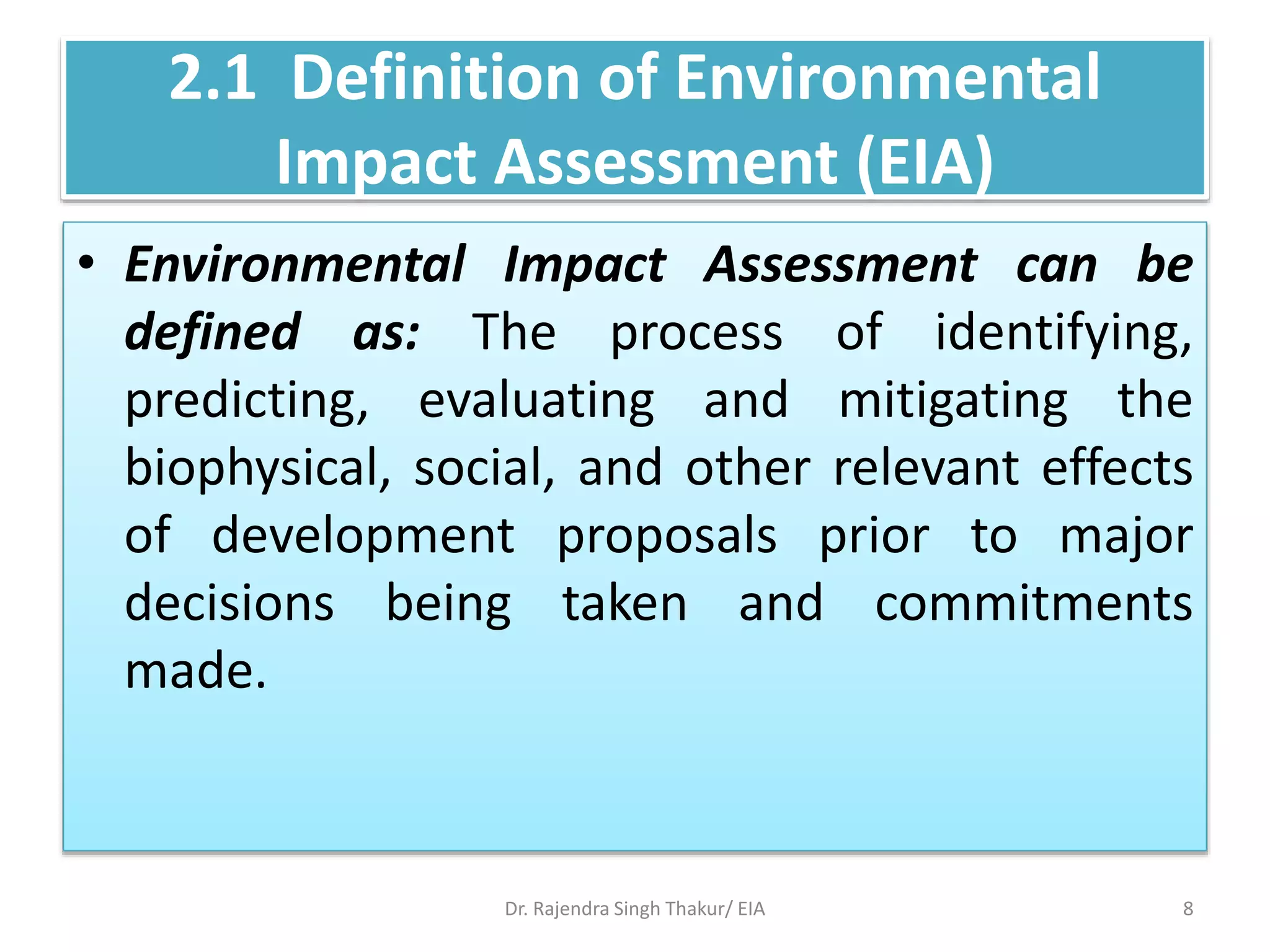 2.1 Definition of Environmental
Impact Assessment (EIA)
• Environmental Impact Assessment can be
defined as: The process of identifying,
predicting, evaluating and mitigating the
biophysical, social, and other relevant effects
of development proposals prior to major
decisions being taken and commitments
made.
Dr. Rajendra Singh Thakur/ EIA 8
 