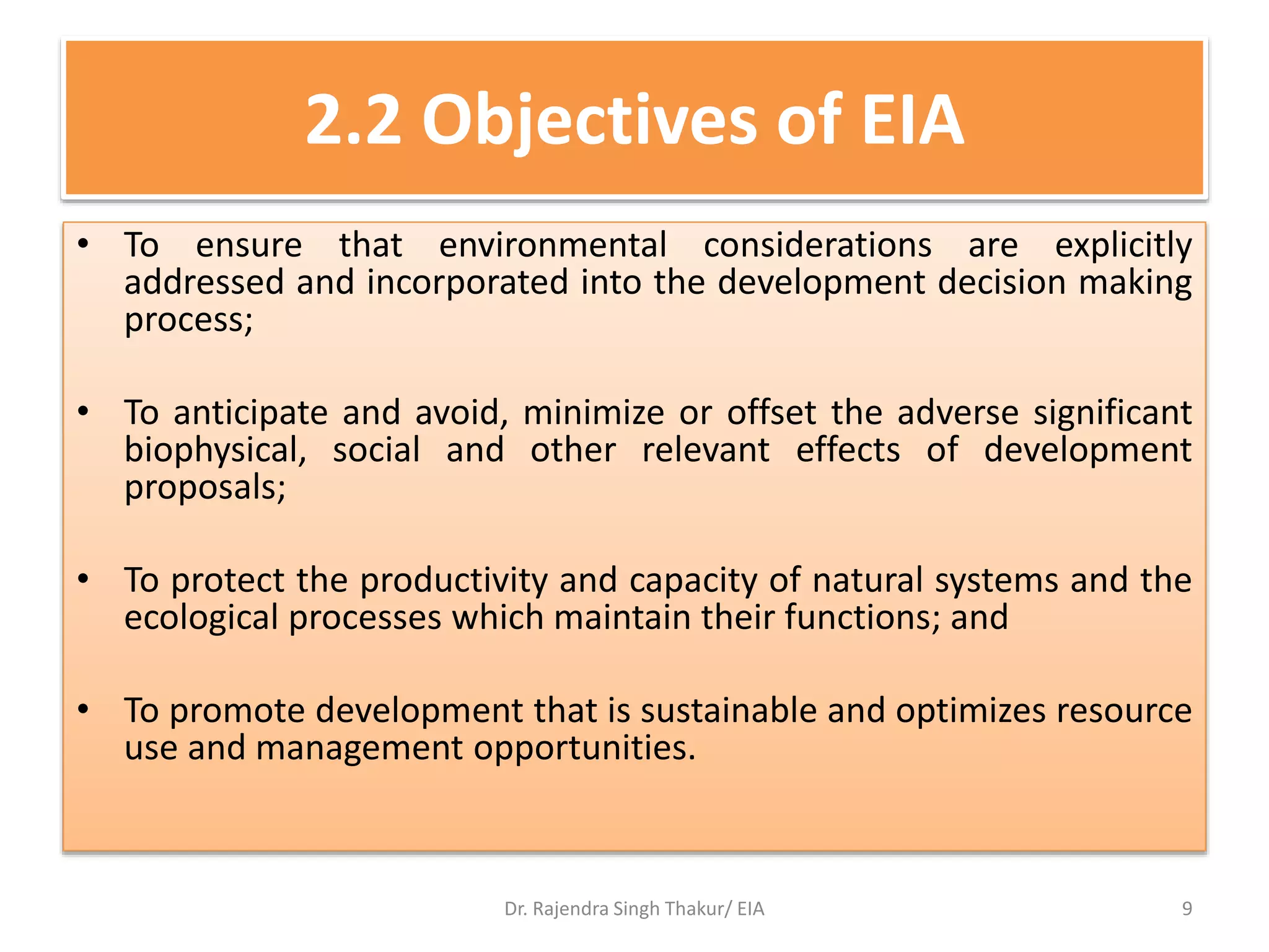 2.2 Objectives of EIA
• To ensure that environmental considerations are explicitly
addressed and incorporated into the development decision making
process;
• To anticipate and avoid, minimize or offset the adverse significant
biophysical, social and other relevant effects of development
proposals;
• To protect the productivity and capacity of natural systems and the
ecological processes which maintain their functions; and
• To promote development that is sustainable and optimizes resource
use and management opportunities.
Dr. Rajendra Singh Thakur/ EIA 9
 