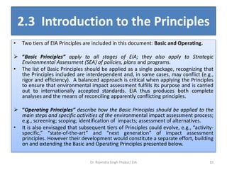 2.3 Introduction to the Principles
• Two tiers of EIA Principles are included in this document: Basic and Operating.
 “Basic Principles” apply to all stages of EIA; they also apply to Strategic
Environmental Assessment (SEA) of policies, plans and programs.
• The list of Basic Principles should be applied as a single package, recognizing that
the Principles included are interdependent and, in some cases, may conflict (e.g.,
rigor and efficiency). A balanced approach is critical when applying the Principles
to ensure that environmental impact assessment fulfills its purpose and is carried
out to internationally accepted standards. EIA thus produces both complete
analyses and the means of reconciling apparently conflicting principles.
 “Operating Principles” describe how the Basic Principles should be applied to the
main steps and specific activities of the environmental impact assessment process;
e.g., screening; scoping; identification of impacts; assessment of alternatives.
• It is also envisaged that subsequent tiers of Principles could evolve, e.g., “activity-
specific,” “state-of-the-art” and “next generation” of impact assessment
principles. However their development would constitute a separate effort, building
on and extending the Basic and Operating Principles presented below.
Dr. Rajendra Singh Thakur/ EIA 10
 