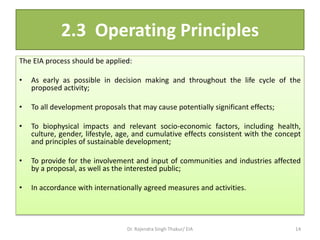 2.3 Operating Principles
The EIA process should be applied:
• As early as possible in decision making and throughout the life cycle of the
proposed activity;
• To all development proposals that may cause potentially significant effects;
• To biophysical impacts and relevant socio-economic factors, including health,
culture, gender, lifestyle, age, and cumulative effects consistent with the concept
and principles of sustainable development;
• To provide for the involvement and input of communities and industries affected
by a proposal, as well as the interested public;
• In accordance with internationally agreed measures and activities.
Dr. Rajendra Singh Thakur/ EIA 14
 