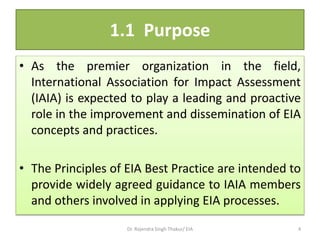 1.1 Purpose
• As the premier organization in the field,
International Association for Impact Assessment
(IAIA) is expected to play a leading and proactive
role in the improvement and dissemination of EIA
concepts and practices.
• The Principles of EIA Best Practice are intended to
provide widely agreed guidance to IAIA members
and others involved in applying EIA processes.
Dr. Rajendra Singh Thakur/ EIA 4
 