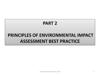 PART 2
PRINCIPLES OF ENVIRONMENTAL IMPACT
ASSESSMENT BEST PRACTICE
Dr. Rajendra Singh Thakur/ EIA 7
 
