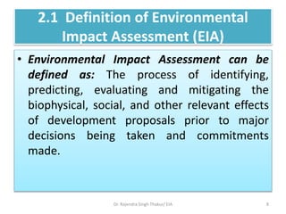 2.1 Definition of Environmental
Impact Assessment (EIA)
• Environmental Impact Assessment can be
defined as: The process of identifying,
predicting, evaluating and mitigating the
biophysical, social, and other relevant effects
of development proposals prior to major
decisions being taken and commitments
made.
Dr. Rajendra Singh Thakur/ EIA 8
 