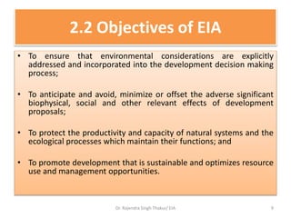 2.2 Objectives of EIA
• To ensure that environmental considerations are explicitly
addressed and incorporated into the development decision making
process;
• To anticipate and avoid, minimize or offset the adverse significant
biophysical, social and other relevant effects of development
proposals;
• To protect the productivity and capacity of natural systems and the
ecological processes which maintain their functions; and
• To promote development that is sustainable and optimizes resource
use and management opportunities.
Dr. Rajendra Singh Thakur/ EIA 9
 