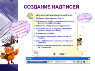 Алгоритм нанесения надписи
1. Выбрать инструмент Текст.
2. Нарисовать прямоугольную текстовую
рамку нужного размера.
3. Провести настройку инструмента.
4. Щёлкнуть мышью внутри текстовой
рамки и набрать текст.
5. Проверить ошибки.
6. Уточнить правильно ли расположен
текст.
7. Если необходимо изменить настройки
текста.
8. Удалить текстовую рамку, щёлкнув за
её пределами.
ТЕКСТ
СОЗДАНИЕ НАДПИСЕЙ
 