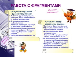 Алгоритм отражения
фрагмента рисунка:
1.Выделить фрагмент рисунка.
2.Щелкнуть левой кнопкой мыши
на пункте меню Рисунок.
3.Из раскрывшегося меню
выбрать пункт
Отразить/Повернуть, щелкнув
на нем левой кнопкой мыши.
4.В диалоговом окне установить
опцию на требуемое действие
(например, Отразить слева
направо).
5.Щелкнуть мышью на кнопке ОК.
РАБОТА С ФРАГМЕНТАМИ
Алгоритм поворота
фрагмента рисунка:
1.Выделить фрагмент рисунка.
2.Щелкнуть левой кнопкой мыши
на пункте меню Рисунок.
3.Из раскрывшегося меню
выбрать пункт
Отразить/Повернуть, щелкнув
на нем левой кнопкой мыши.
4.В диалоговом окне установить
опцию на требуемое действие
(например, Повернуть на угол).
5.Выбрать необходимый угол
поворота, например 900
6.Щелкнуть мышью на кнопке ОК.
 