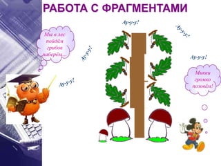 РАБОТА С ФРАГМЕНТАМИ
Мы в лес
пойдём
грибов
наберём…
Микки
громко
позовём!
Ау-у-у!
Ау-у-у!
 