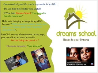17
Do you find this slides were useful?
One second of your life , can bring a smile in a girl life
If Yes ,Join Dreams School “Campaign for Female Education”
Help us in bringing a change in a girl life, because “When someone takes
away your pens you realize quite how important education is”.
Just Click on any advertisement on the page, your one click can make her
smile.
Eliminate Inequality “Not Women”
One second of your life , can bring a smile in her life!!
Do you find these slides were useful?
If Yes ,Join Dreams School “Campaign for
Female Education”
Help us in bringing a change in a girl life,
because “When someone takes away your
pens you realize quite how important
education is”.
Just Click on any advertisement on the page,
your one click can make her smile.
We our doing our part & u ?
Eliminate Inequality “Not Women”
 