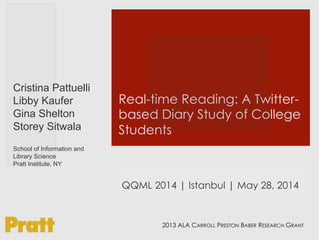 Real-time Reading: A Twitter-
based Diary Study of College
Students
Cristina Pattuelli
Libby Kaufer
Gina Shelton
Storey Sitwala
School of Information and
Library Science
Pratt Institute, NY
2013 ALA CARROLL PRESTON BABER RESEARCH GRANT
QQML 2014 | Istanbul | May 28, 2014
 