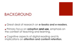 BACKGROUND
■  Great deal of research on e-books and e-readers.
■  Primary focus on adoption and use, emphasis on
the conte...