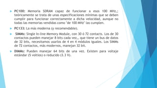  PC100: Memoria SDRAM capaz de funcionar a esos 100 MHz,;
teóricamente se trata de unas especificaciones mínimas que se deben
cumplir para funcionar correctamente a dicha velocidad, aunque no
todas las memorias vendidas como "de 100 MHz" las cumplen.
 PC133: La más moderna (y recomendable).
 SIMMs: Single In-line Memory Module, con 30 ó 72 contacts. Los de 30
contactos pueden manejar 8 bits cada vez,, que tiene un bus de datos
de 32 bits, necesitamos usarlos de 4 en 4 módulos iguales. Los SIMMs
de 72 contactos, más modernos, manejan 32 bit.
 DIMMs: Pueden manejar 64 bits de una vez. Existen para voltaje
estándar (5 voltios) o reducido (3.3 V).
 