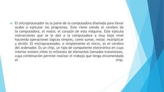  El microprocesador es la parte de la computadora diseñada para llevar
acabo o ejecutar los programas. Este viene siendo el cerebro de
la computadora, el motor, el corazón de esta máquina. Este ejecuta
instrucciones que se le dan a la computadora a muy bajo nivel
haciendo operaciones lógicas simples, como sumar, restar, multiplicar
y dividir. El microprocesador, o simplemente el micro, es el cerebro
del ordenador. Es un chip, un tipo de componente electrónico en cuyo
interior existen miles (o millones) de elementos llamados transistores,
cuya combinación permite realizar el trabajo que tenga encomendado
el chip.
 