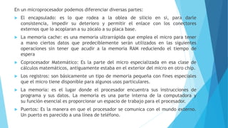 En un microprocesador podemos diferenciar diversas partes:
 El encapsulado: es lo que rodea a la oblea de silicio en si, para darle
consistencia, impedir su deterioro y permitir el enlace con los conectores
externos que lo acoplaran a su zócalo a su placa base.
 La memoria cache: es una memoria ultrarrápida que emplea el micro para tener
a mano ciertos datos que predeciblemente serán utilizados en las siguientes
operaciones sin tener que acudir a la memoria RAM reduciendo el tiempo de
espera
 Coprocesador Matemático: Es la parte del micro especializada en esa clase de
cálculos matemáticos, antiguamente estaba en el exterior del micro en otro chip.
 Los registros: son básicamente un tipo de memoria pequeña con fines especiales
que el micro tiene disponible para algunos usos particulares.
 La memoria: es el lugar donde el procesador encuentra sus instrucciones de
programa y sus datos. La memoria es una parte interna de la computadora y
su función esencial es proporcionar un espacio de trabajo para el procesador.
 Puertos: Es la manera en que el procesador se comunica con el mundo externo.
Un puerto es parecido a una línea de teléfono.
 