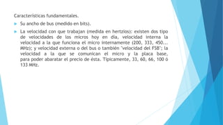 Características fundamentales.
 Su ancho de bus (medido en bits).
 La velocidad con que trabajan (medida en hertzios): existen dos tipo
de velocidades de los micros hoy en día, velocidad interna la
velocidad a la que funciona el micro internamente (200, 333, 450...
MHz); y velocidad externa o del bus o también "velocidad del FSB"; la
velocidad a la que se comunican el micro y la placa base,
para poder abaratar el precio de ésta. Típicamente, 33, 60, 66, 100 ó
133 MHz.
 