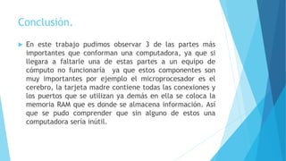 Conclusión.
 En este trabajo pudimos observar 3 de las partes más
importantes que conforman una computadora, ya que si
llegara a faltarle una de estas partes a un equipo de
cómputo no funcionaría ya que estos componentes son
muy importantes por ejemplo el microprocesador es el
cerebro, la tarjeta madre contiene todas las conexiones y
los puertos que se utilizan ya demás en ella se coloca la
memoria RAM que es donde se almacena información. Así
que se pudo comprender que sin alguno de estos una
computadora sería inútil.
 