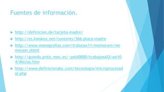 Fuentes de información.
 http://definicion.de/tarjeta-madre/
 http://es.kioskea.net/contents/366-placa-madre
 http://www.monografias.com/trabajos11/memoram/me
moram.shtml
 http://guindo.pntic.mec.es/~pold0000/trabajosASI/asi10
4/Micros.htm
 http://www.definicionabc.com/tecnologia/microprocesad
or.php
 