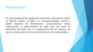 Introducción.
En esta presentación podremos encontrar información sobre
la Tarjeta madre, la RAM y el microprocesador, vamos a
poder disponer de definiciones, características, datos
importantes, y explicaciones de cada uno, así como la
diferencia de cada uno y la importancia de los mismos, ya
que se conoce que son muy necesarios en una computadora.
 