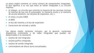 La placa madre contiene un cierto número de componentes integrados,
lo que significa a su vez que éstos se hallan integrados a su circuito
impreso:
 el chipset, un circuito que controla la mayoría de los recursos (incluso
la interfaz de bus con el procesador, la memoria oculta y la memoria
de acceso aleatorio, las tarjetas de expansión, etc.).
 el reloj y la pila CMOS
 el BIOS
 el bus del sistema y el bus de expansión.
 Conectores de entrada y salida
Las placas madre recientes incluyen, por lo general, numerosos
dispositivos multimedia y de redes integradas que pueden ser
desactivados si es necesario:
 tarjeta de red integrada;
 tarjeta gráfica integrada;
 tarjeta de sonido integrada;
 controladores de discos duros actualizados.
 