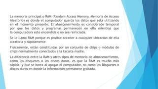 La memoria principal o RAM (Random Access Memory, Memoria de Acceso
Aleatorio) es donde el computador guarda los datos que está utilizando
en el momento presente. El almacenamiento es considerado temporal
por que los datos y programas permanecen en ella mientras que
la computadora este encendida o no sea reiniciada.
Se le llama RAM porque es posible acceder a cualquier ubicación de ella
aleatoria y rápidamente
Físicamente, están constituidas por un conjunto de chips o módulos de
chips normalmente conectados a la tarjeta madre.
La diferencia entre la RAM y otros tipos de memoria de almacenamiento,
como los disquetes o los discos duros, es que la RAM es mucho más
rápida, y que se borra al apagar el computador, no como los Disquetes o
discos duros en donde la información permanece grabada.
 