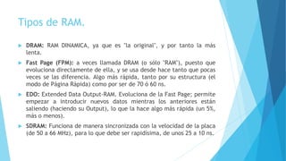 Tipos de RAM.
 DRAM: RAM DINAMICA, ya que es "la original", y por tanto la más
lenta.
 Fast Page (FPM): a veces llamada DRAM (o sólo "RAM"), puesto que
evoluciona directamente de ella, y se usa desde hace tanto que pocas
veces se las diferencia. Algo más rápida, tanto por su estructura (el
modo de Página Rápida) como por ser de 70 ó 60 ns.
 EDO: Extended Data Output-RAM. Evoluciona de la Fast Page; permite
empezar a introducir nuevos datos mientras los anteriores están
saliendo (haciendo su Output), lo que la hace algo más rápida (un 5%,
más o menos).
 SDRAM: Funciona de manera sincronizada con la velocidad de la placa
(de 50 a 66 MHz), para lo que debe ser rapidísima, de unos 25 a 10 ns.
 