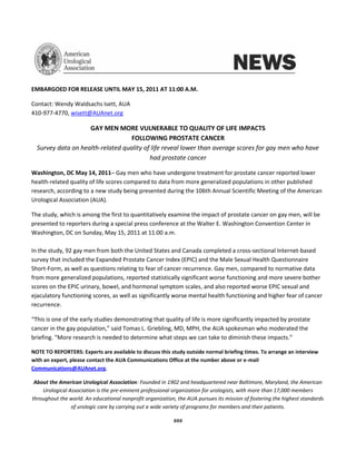 EMBARGOED FOR RELEASE UNTIL MAY 15, 2011 AT 11:00 A.M.

Contact: Wendy Waldsachs Isett, AUA
410-977-4770, wisett@AUAnet.org

                    GAY MEN MORE VULNERABLE TO QUALITY OF LIFE IMPACTS
                                   FOLLOWING PROSTATE CANCER
  Survey data on health-related quality of life reveal lower than average scores for gay men who have
                                          had prostate cancer

Washington, DC May 14, 2011– Gay men who have undergone treatment for prostate cancer reported lower
health-related quality of life scores compared to data from more generalized populations in other published
research, according to a new study being presented during the 106th Annual Scientific Meeting of the American
Urological Association (AUA).

The study, which is among the first to quantitatively examine the impact of prostate cancer on gay men, will be
presented to reporters during a special press conference at the Walter E. Washington Convention Center in
Washington, DC on Sunday, May 15, 2011 at 11:00 a.m.

In the study, 92 gay men from both the United States and Canada completed a cross-sectional Internet-based
survey that included the Expanded Prostate Cancer Index (EPIC) and the Male Sexual Health Questionnaire
Short-Form, as well as questions relating to fear of cancer recurrence. Gay men, compared to normative data
from more generalized populations, reported statistically significant worse functioning and more severe bother
scores on the EPIC urinary, bowel, and hormonal symptom scales, and also reported worse EPIC sexual and
ejaculatory functioning scores, as well as significantly worse mental health functioning and higher fear of cancer
recurrence.

“This is one of the early studies demonstrating that quality of life is more significantly impacted by prostate
cancer in the gay population,” said Tomas L. Griebling, MD, MPH, the AUA spokesman who moderated the
briefing. “More research is needed to determine what steps we can take to diminish these impacts.”

NOTE TO REPORTERS: Experts are available to discuss this study outside normal briefing times. To arrange an interview
with an expert, please contact the AUA Communications Office at the number above or e-mail
Communications@AUAnet.org.

 About the American Urological Association: Founded in 1902 and headquartered near Baltimore, Maryland, the American
    Urological Association is the pre-eminent professional organization for urologists, with more than 17,000 members
throughout the world. An educational nonprofit organization, the AUA pursues its mission of fostering the highest standards
                of urologic care by carrying out a wide variety of programs for members and their patients.

                                                           ###
 