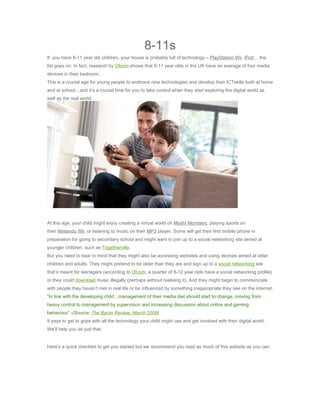 8-11s
If you have 8-11 year old children, your house is probably full of technology – PlayStation,Wii, iPod …the
list goes on. In fact, research by Ofcom shows that 8-11 year olds in the UK have an average of four media
devices in their bedroom.
This is a crucial age for young people to embrace new technologies and develop their ICTskills both at home
and at school…and it’s a crucial time for you to take control when they start exploring the digital world as
well as the real world.




At this age, your child might enjoy creating a virtual world on Moshi Monsters, playing sports on
their Nintendo Wii, or listening to music on their MP3 player. Some will get their first mobile phone in
preparation for going to secondary school and might want to join up to a social networking site aimed at
younger children, such as Togetherville.
But you need to bear in mind that they might also be accessing websites and using devices aimed at older
children and adults. They might pretend to be older than they are and sign up to a social networking site
that’s meant for teenagers (according to Ofcom, a quarter of 8-12 year olds have a social networking profile)
or they could download music illegally (perhaps without realising it). And they might begin to communicate
with people they haven’t met in real life or be influenced by something inappropriate they see on the internet.
“In line with the developing child…management of their media diet should start to change, moving from
heavy control to management by supervision and increasing discussion about online and gaming
behaviour” -(Source: The Byron Review, March 2008)
It pays to get to grips with all the technology your child might use and get involved with their digital world.
We’ll help you do just that.


Here’s a quick checklist to get you started but we recommend you read as much of this website as you can.
 