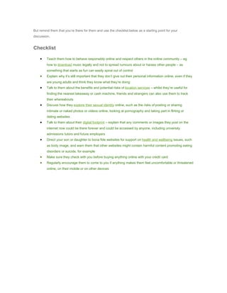 But remind them that you’re there for them and use the checklist below as a starting point for your
discussion.


Checklist

    •    Teach them how to behave responsibly online and respect others in the online community – eg
         how to download music legally and not to spread rumours about or harass other people – as
         something that starts as fun can easily spiral out of control
    •    Explain why it’s still important that they don’t give out their personal information online, even if they
         are young adults and think they know what they’re doing
    •    Talk to them about the benefits and potential risks of location services – whilst they’re useful for
         finding the nearest takeaway or cash machine, friends and strangers can also use them to track
         their whereabouts
    •    Discuss how they explore their sexual identity online, such as the risks of posting or sharing
         intimate or naked photos or videos online, looking at pornography and taking part in flirting or
         dating websites
    •    Talk to them about their digital footprint – explain that any comments or images they post on the
         internet now could be there forever and could be accessed by anyone, including university
         admissions tutors and future employers
    •    Direct your son or daughter to bona fide websites for support on health and wellbeing issues, such
         as body image, and warn them that other websites might contain harmful content promoting eating
         disorders or suicide, for example
    •    Make sure they check with you before buying anything online with your credit card
    •    Regularly encourage them to come to you if anything makes them feel uncomfortable or threatened
         online, on their mobile or on other devices
 