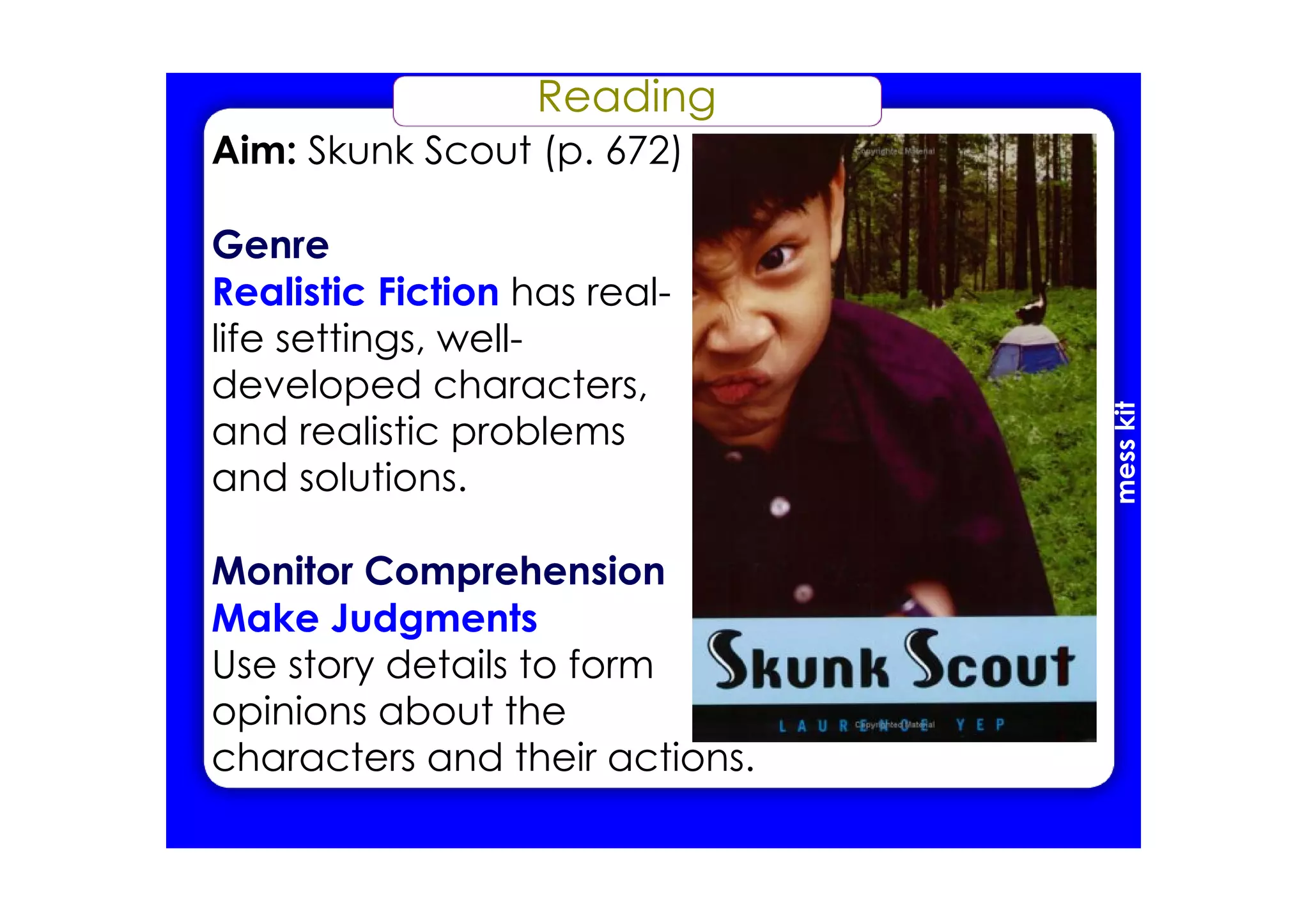 Reading
Aim: Skunk Scout (p. 672)
Genre
Realistic Fiction has real­
life settings, well­
developed characters,
and realistic problems
and solutions.
Monitor Comprehension
Make Judgments
Use story details to form
opinions about the
characters and their actions.
messkit
 