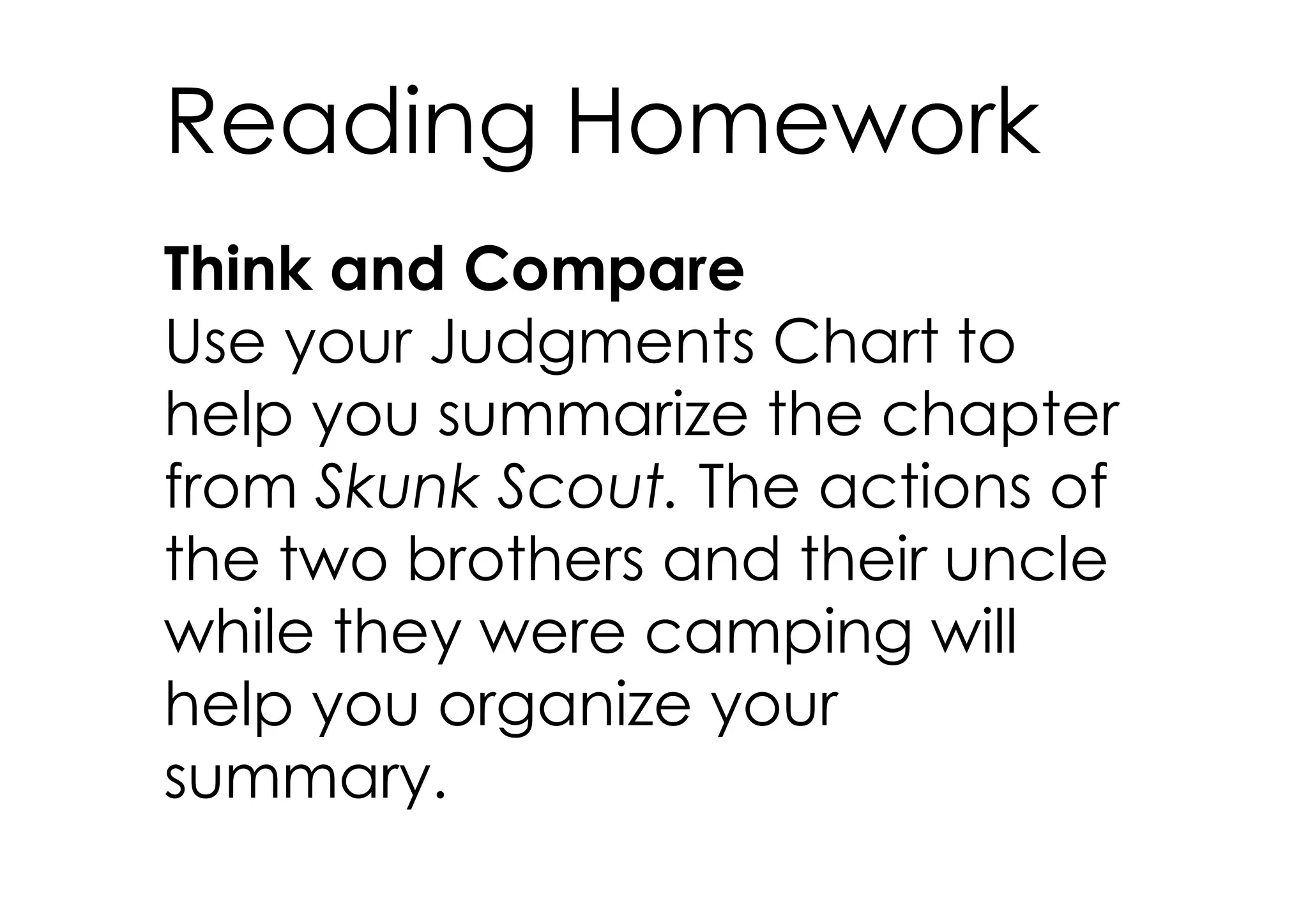 Reading Homework
Think and Compare
Use your Judgments Chart to
help you summarize the chapter
from Skunk Scout. The actions of
the two brothers and their uncle
while they were camping will
help you organize your
summary.
 