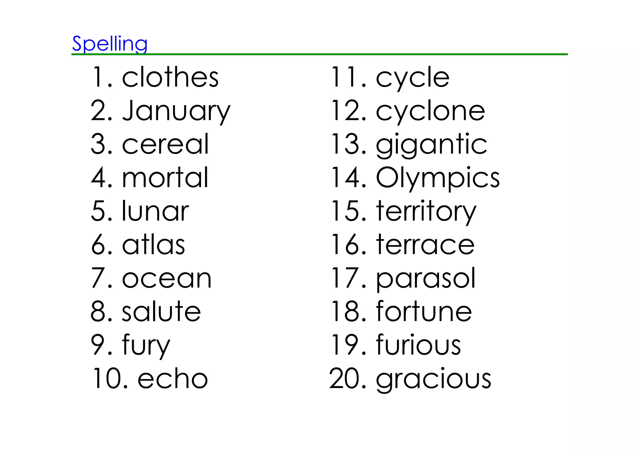 Spelling
1. clothes 11. cycle
2. January 12. cyclone
3. cereal 13. gigantic
4. mortal 14. Olympics
5. lunar 15. territory
6. atlas 16. terrace
7. ocean 17. parasol
8. salute 18. fortune
9. fury 19. furious
10. echo 20. gracious
 