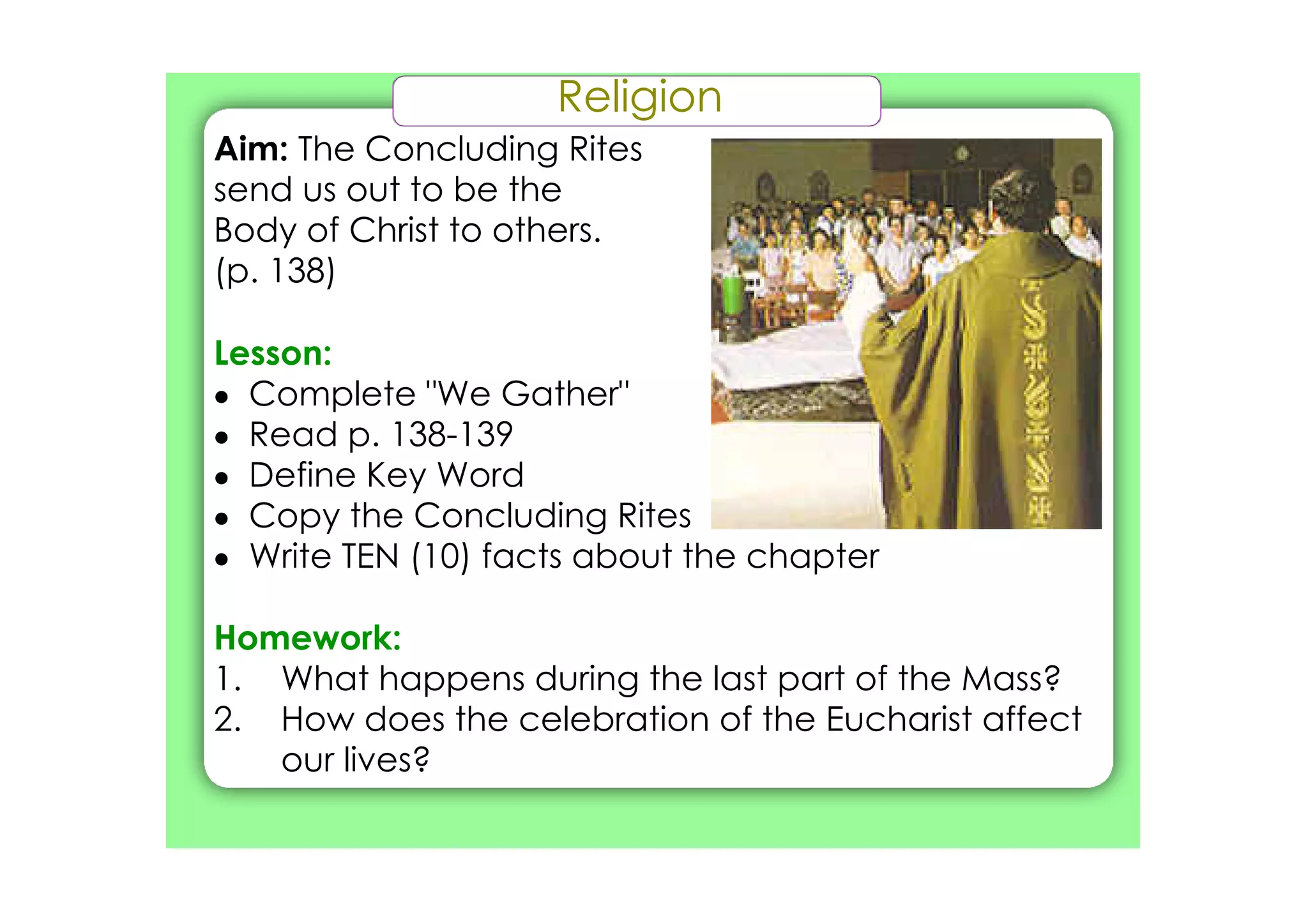 Religion
Aim: The Concluding Rites
send us out to be the
Body of Christ to others.
(p. 138)
Lesson:
• Complete "We Gather"
• Read p. 138­139
• Define Key Word
• Copy the Concluding Rites
• Write TEN (10) facts about the chapter
Homework:
1. What happens during the last part of the Mass?
2. How does the celebration of the Eucharist affect
our lives?
 