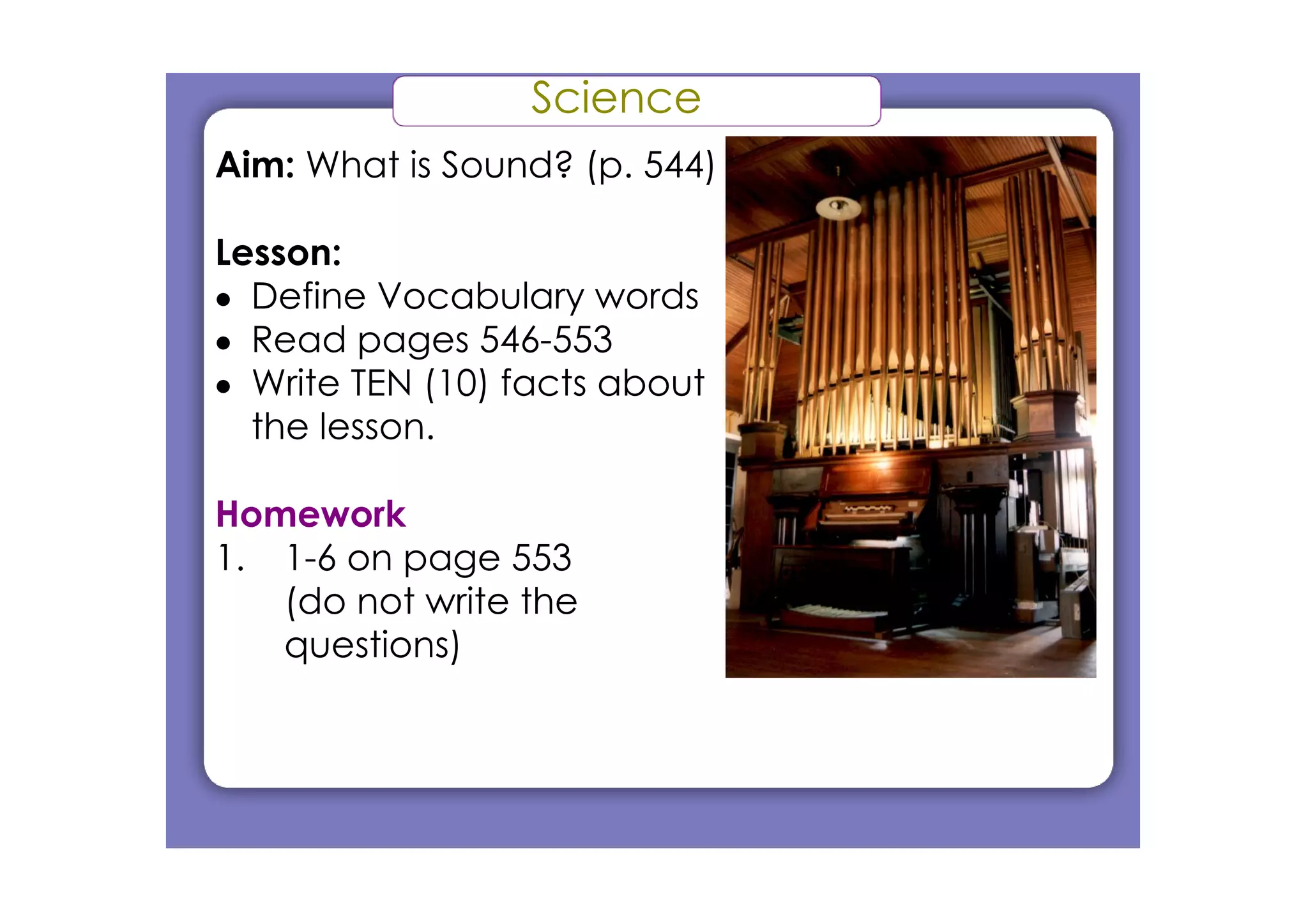 Science
Aim: What is Sound? (p. 544)
Lesson:
• Define Vocabulary words
• Read pages 546­553
• Write TEN (10) facts about
the lesson.
Homework
1. 1­6 on page 553
(do not write the
questions)
 