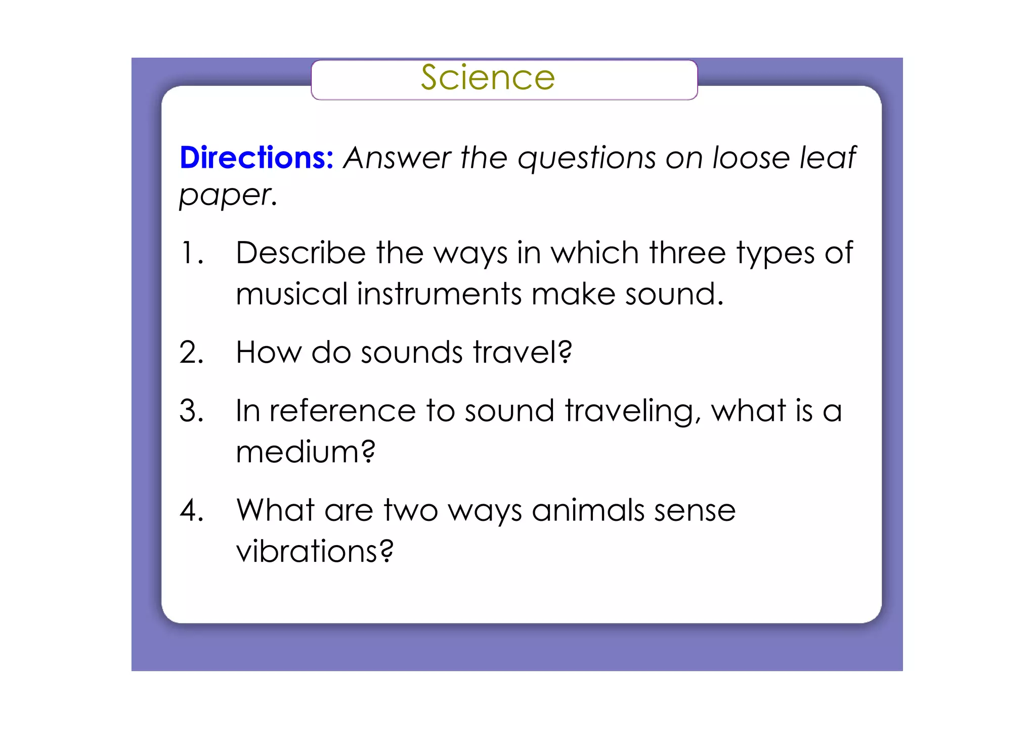 Science
Directions: Answer the questions on loose leaf
paper.
1. Describe the ways in which three types of
musical instruments make sound.
2. How do sounds travel?
3. In reference to sound traveling, what is a
medium?
4. What are two ways animals sense
vibrations?
 