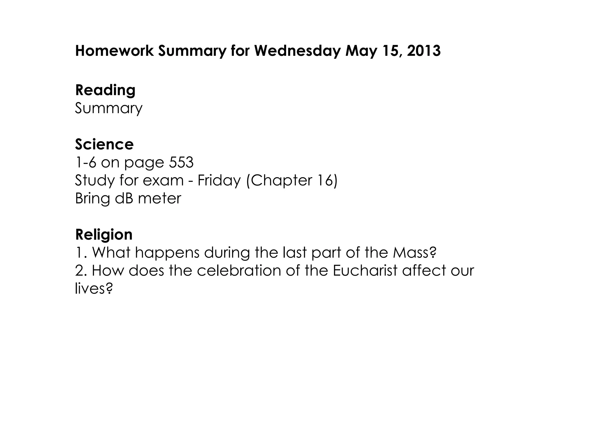 Homework Summary for Wednesday May 15, 2013
Reading
Summary
Science
1­6 on page 553
Study for exam ­ Friday (Chapter 16)
Bring dB meter
Religion
1. What happens during the last part of the Mass?
2. How does the celebration of the Eucharist affect our
lives?
 