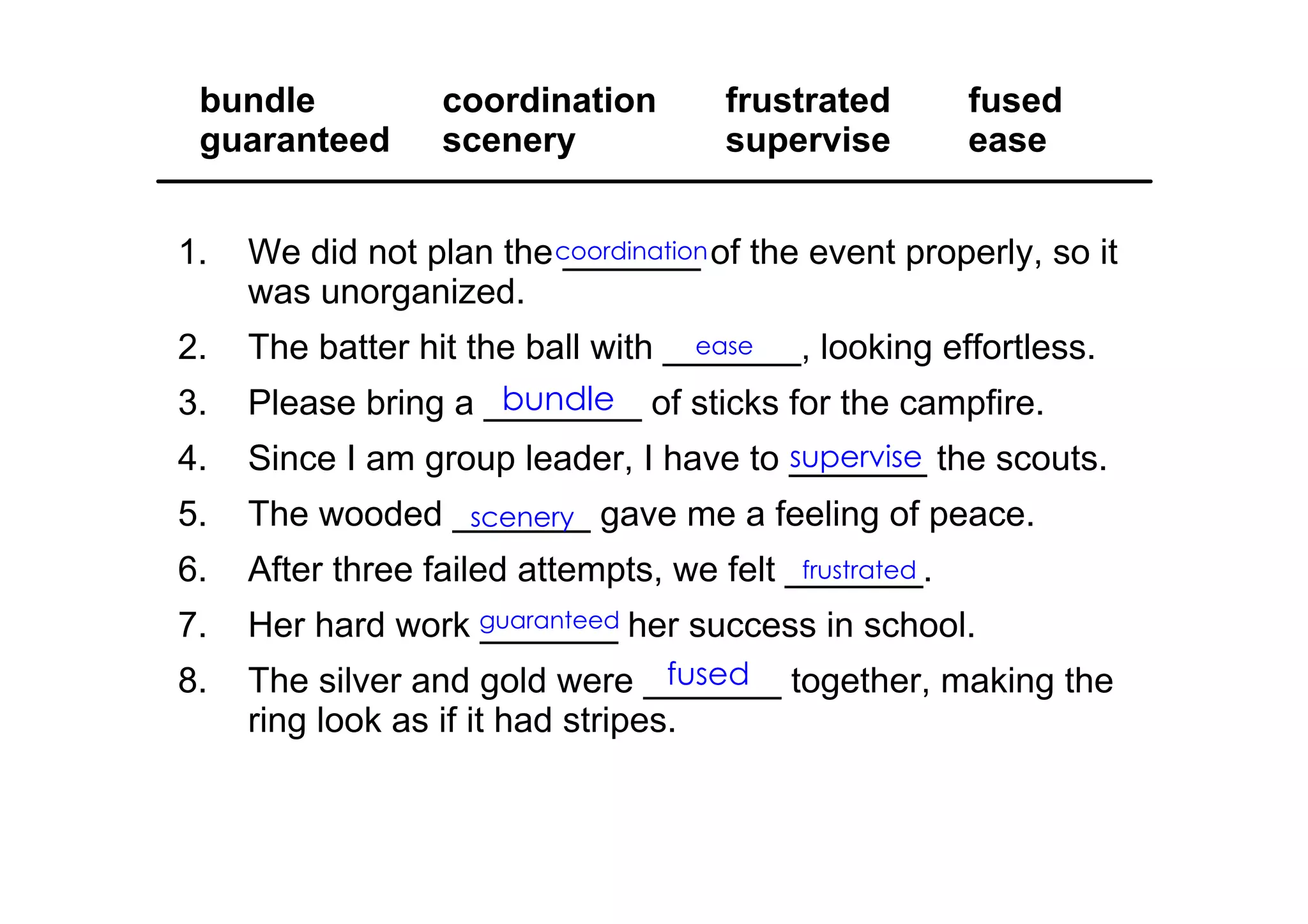 1. We did not plan the _______ of the event properly, so it 
was unorganized.
2. The batter hit the ball with _______, looking effortless.
3. Please bring a ________ of sticks for the campfire.
4. Since I am group leader, I have to _______ the scouts.
5. The wooded _______ gave me a feeling of peace.
6. After three failed attempts, we felt _______.
7. Her hard work _______ her success in school.
8. The silver and gold were _______ together, making the 
ring look as if it had stripes.
bundle coordination frustrated fused
guaranteed scenery supervise ease
coordination
ease
bundle
scenery
frustrated
guaranteed
fused
supervise
 