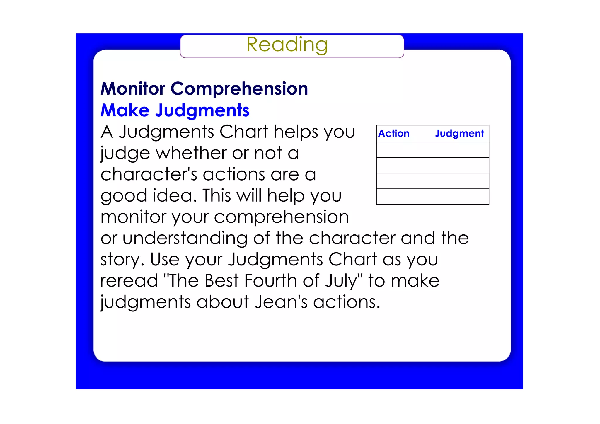Reading
Monitor Comprehension
Make Judgments
A Judgments Chart helps you
judge whether or not a
character's actions are a
good idea. This will help you
monitor your comprehension
or understanding of the character and the
story. Use your Judgments Chart as you
reread "The Best Fourth of July" to make
judgments about Jean's actions.
Action Judgment
 