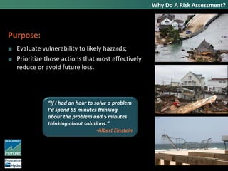 Why Do A Risk Assessment?
Purpose:
■ Evaluate vulnerability to likely hazards;
■ Prioritize those actions that most effectively
reduce or avoid future loss.
“If I had an hour to solve a problem
I’d spend 55 minutes thinking
about the problem and 5 minutes
thinking about solutions.”
-Albert Einstein
 