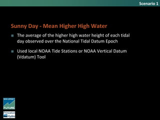 Scenario 1
Sunny Day - Mean Higher High Water
■ The average of the higher high water height of each tidal
day observed over the National Tidal Datum Epoch
■ Used local NOAA Tide Stations or NOAA Vertical Datum
(Vdatum) Tool
 
