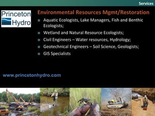 Environmental Resources Mgmt/Restoration
■ Aquatic Ecologists, Lake Managers, Fish and Benthic
Ecologists;
■ Wetland and Natural Resource Ecologists;
■ Civil Engineers – Water resources, Hydrology;
■ Geotechnical Engineers – Soil Science, Geologists;
■ GIS Specialists
Services
www.princetonhydro.com
 