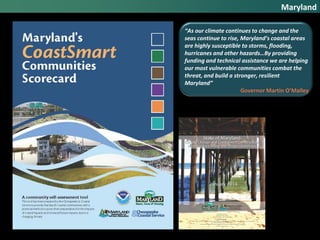 Maryland
“As our climate continues to change and the
seas continue to rise, Maryland’s coastal areas
are highly susceptible to storms, flooding,
hurricanes and other hazards…By providing
funding and technical assistance we are helping
our most vulnerable communities combat the
threat, and build a stronger, resilient
Maryland”
Governor Martin O’Malley
 