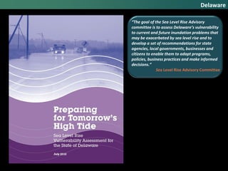 Delaware
“The goal of the Sea Level Rise Advisory
committee is to assess Delaware’s vulnerability
to current and future inundation problems that
may be exacerbated by sea level rise and to
develop a set of recommendations for state
agencies, local governments, businesses and
citizens to enable them to adapt programs,
policies, business practices and make informed
decisions.”
Sea Level Rise Advisory Committee
 