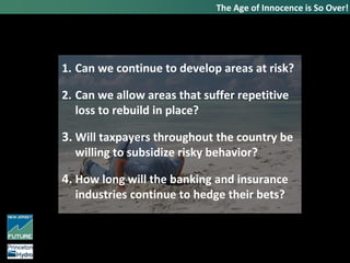 1. Can we continue to develop areas at risk?
2. Can we allow areas that suffer repetitive
loss to rebuild in place?
3. Will taxpayers throughout the country be
willing to subsidize risky behavior?
4. How long will the banking and insurance
industries continue to hedge their bets?
The Age of Innocence is So Over!
 