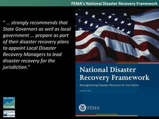 FEMA’s National Disaster Recovery Framework
“ … strongly recommends that
State Governors as well as local
government ... prepare as part
of their disaster recovery plans
to appoint Local Disaster
Recovery Managers to lead
disaster recovery for the
jurisdiction.”
 