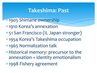 Takeshima: Past
1905 Shimane ownership
1910 Korea’s annexation
51 San Francisco (IL Japan stronger)
1954 Korea’s Takeshima occupation
1965 Normalization talk
Historical memory: precursor to the
annexation + identity emotionalism
1998 Fishery agreement
 
