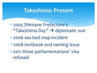 Takeshima: Present

2005 Shimane Prefecture’s
“Takeshima Day”  diplomatic war
2006 sea bed map incident
2008 textbook and naming issue
2011 three parliamentarians’ visa
refused
 